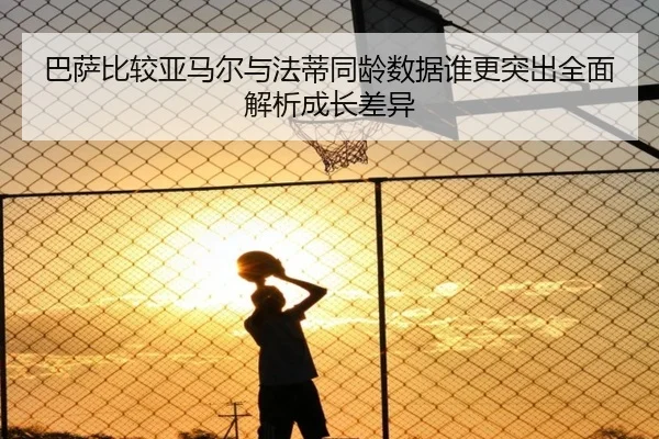 巴萨比较亚马尔与法蒂同龄数据谁更突出全面解析成长差异